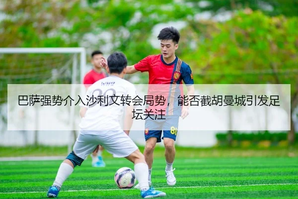 巴萨强势介入沙利文转会局势，能否截胡曼城引发足坛关注