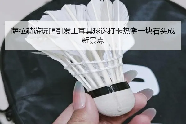 萨拉赫游玩照引发土耳其球迷打卡热潮一块石头成新景点